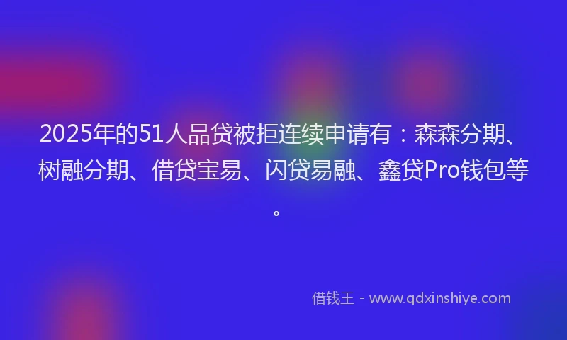 2025年的51人品贷被拒连续申请有：森森分期、树融分期、借贷宝易、闪贷易融、鑫贷Pro钱包等。
