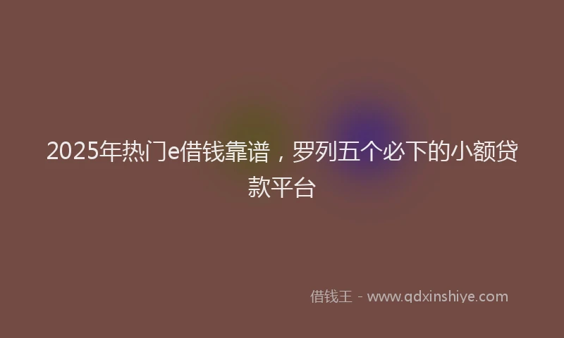 2025年热门e借钱靠谱，罗列五个必下的小额贷款平台