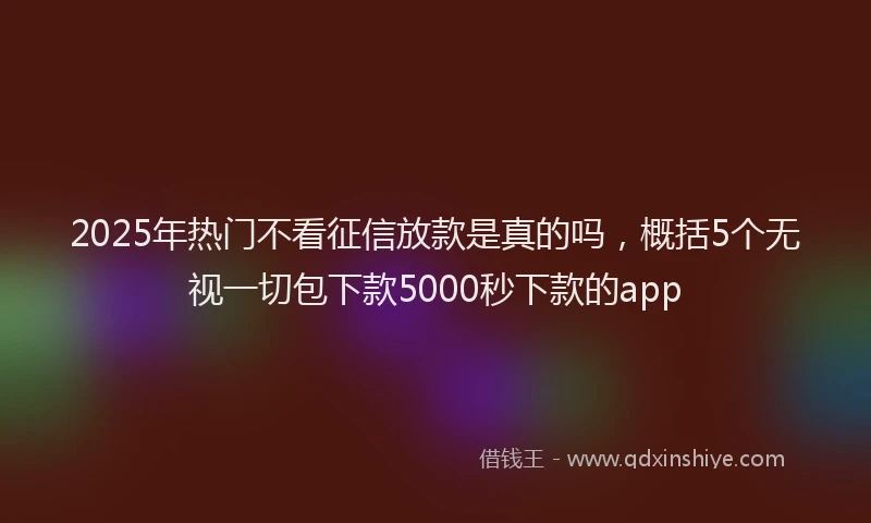 2025年热门不看征信放款是真的吗，概括5个无视一切包下款5000秒下款的app