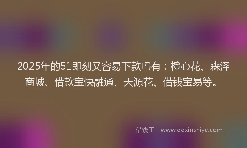 2025年的51即刻又容易下款吗有：橙心花、森泽商城、借款宝快融通、天源花、借钱宝易等。