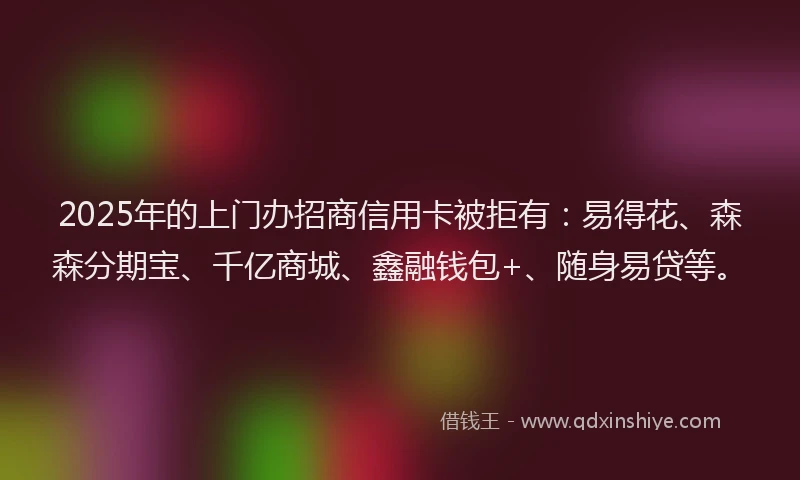 2025年的上门办招商信用卡被拒有：易得花、森森分期宝、千亿商城、鑫融钱包+、随身易贷等。