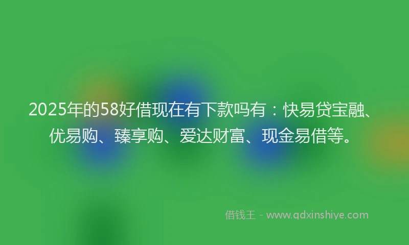 2025年的58好借现在有下款吗有：快易贷宝融、优易购、臻享购、爱达财富、现金易借等。