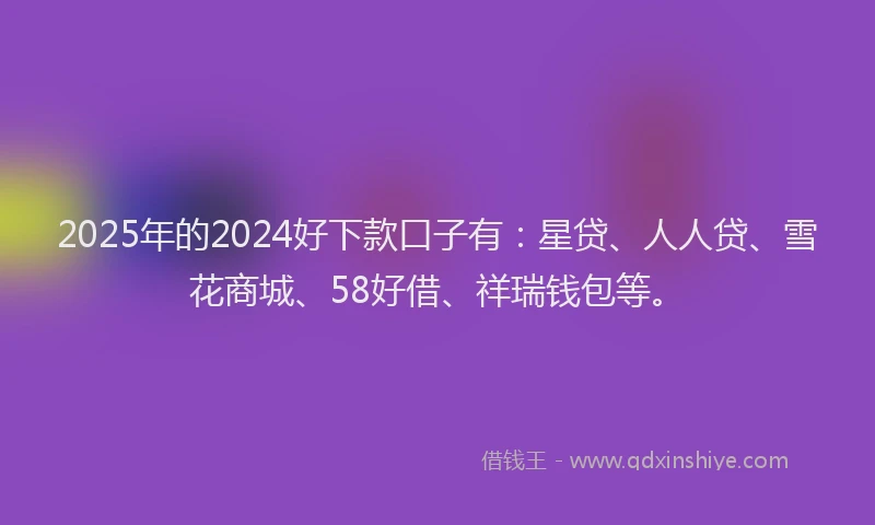 2025年的2024好下款口子有：星贷、人人贷、雪花商城、58好借、祥瑞钱包等。