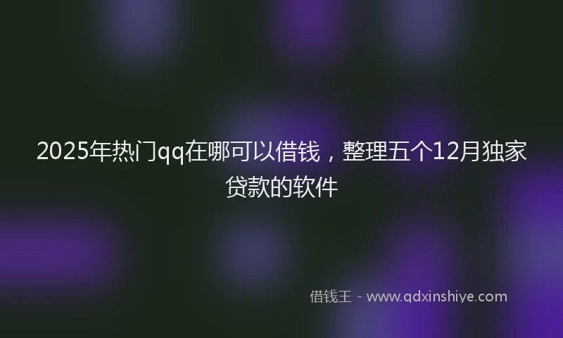 2025年热门qq在哪可以借钱，整理五个12月独家贷款的软件