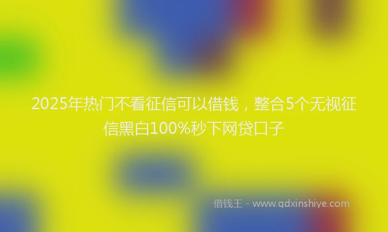 2025年热门不看征信可以借钱，整合5个无视征信黑白100%秒下网贷口子