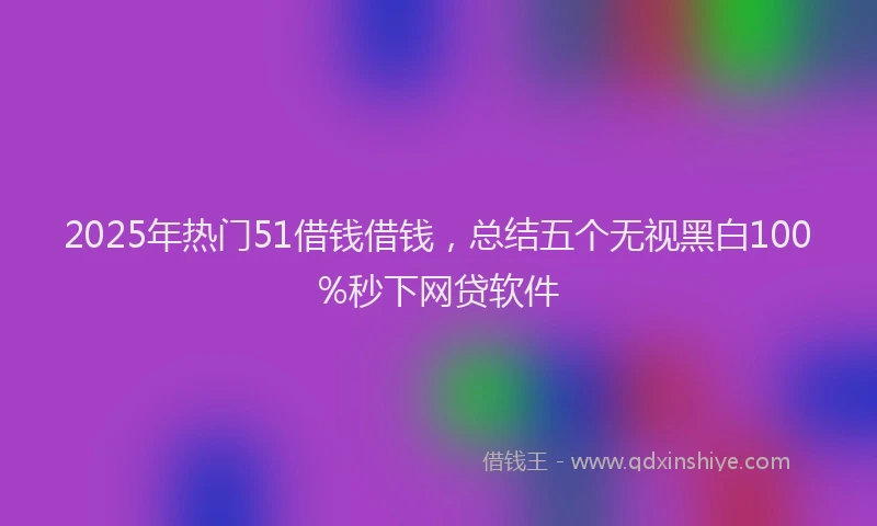 2025年热门51借钱借钱，总结五个无视黑白100%秒下网贷软件