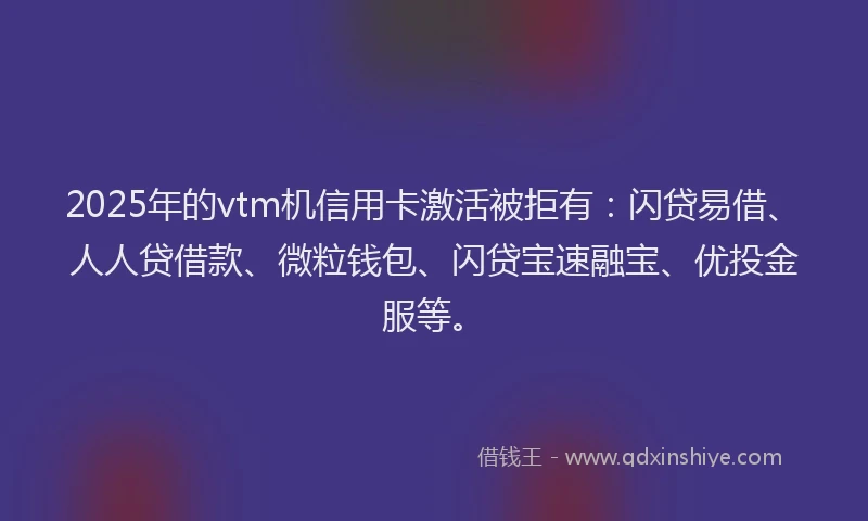 2025年的vtm机信用卡激活被拒有：闪贷易借、人人贷借款、微粒钱包、闪贷宝速融宝、优投金服等。
