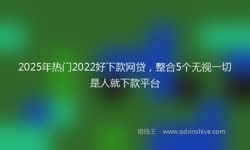 2025年热门2022好下款网贷，整合5个无视一切是人就下款平台