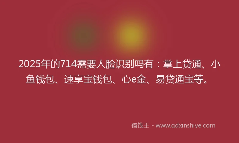 2025年的714需要人脸识别吗有：掌上贷通、小鱼钱包、速享宝钱包、心e金、易贷通宝等。