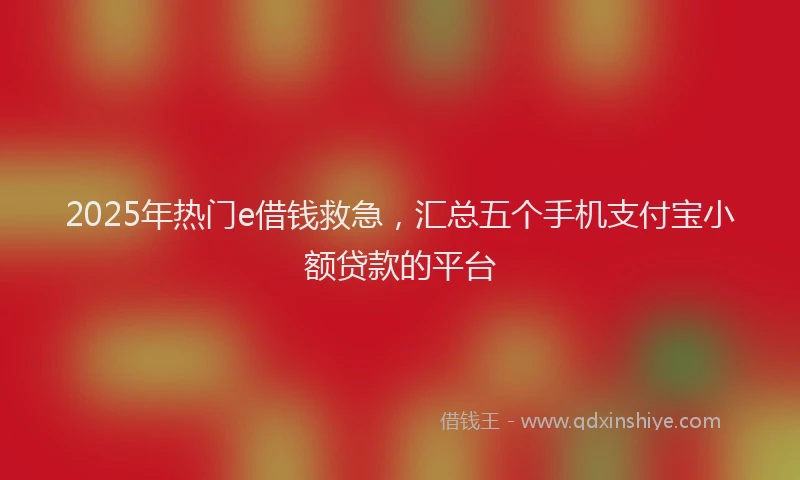 2025年热门e借钱救急，汇总五个手机支付宝小额贷款的平台