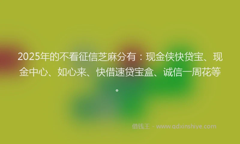 2025年的不看征信芝麻分有：现金侠快贷宝、现金中心、如心来、快借速贷宝盒、诚信一周花等。