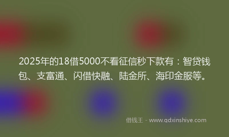 2025年的18借5000不看征信秒下款有：智贷钱包、支富通、闪借快融、陆金所、海印金服等。
