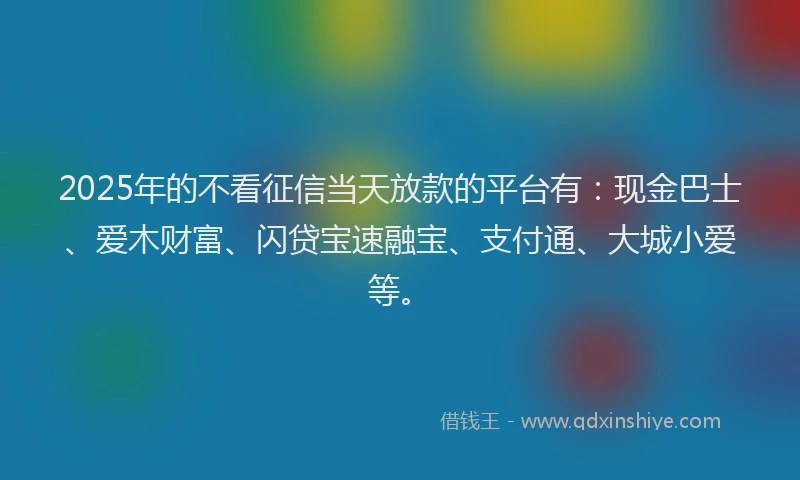 2025年的不看征信当天放款的平台有：现金巴士、爱木财富、闪贷宝速融宝、支付通、大城小爱等。
