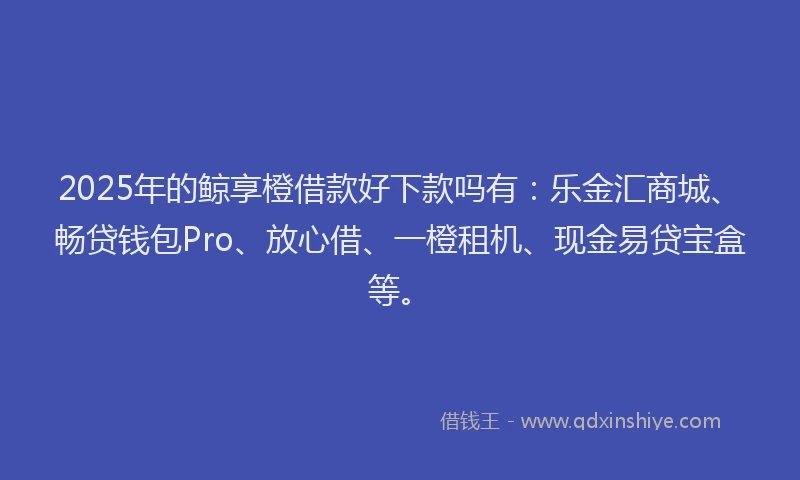 2025年的鲸享橙借款好下款吗有：乐金汇商城、畅贷钱包Pro、放心借、一橙租机、现金易贷宝盒等。