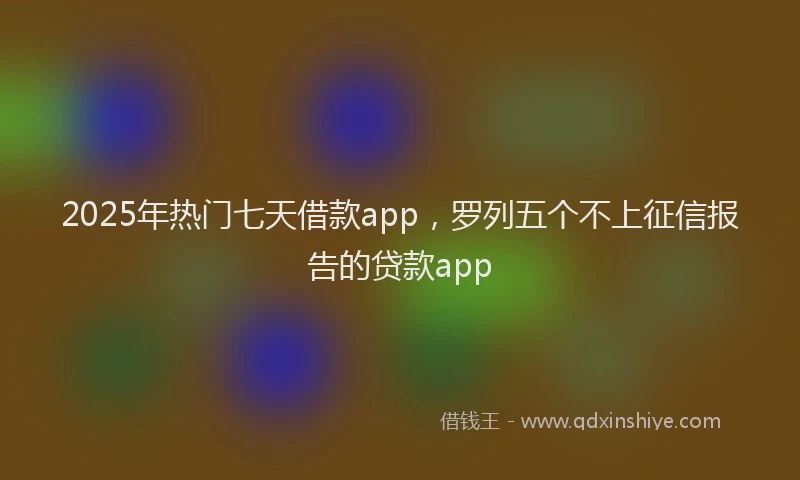 2025年热门七天借款app，罗列五个不上征信报告的贷款app