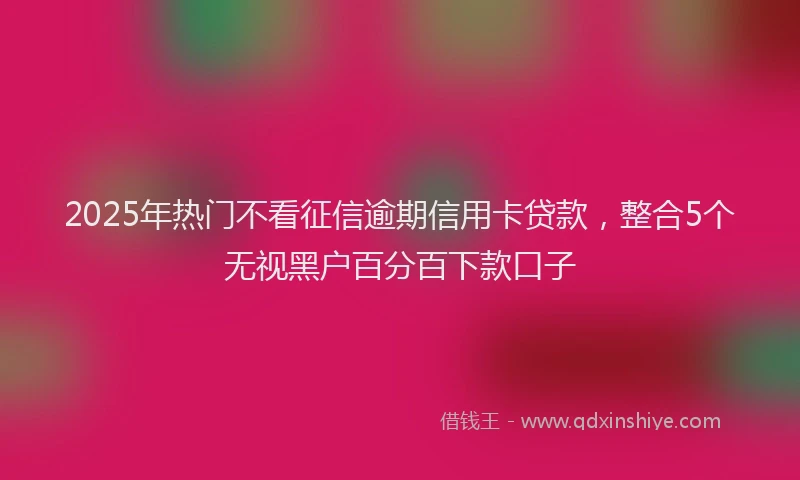 2025年热门不看征信逾期信用卡贷款，整合5个无视黑户百分百下款口子