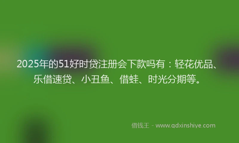 2025年的51好时贷注册会下款吗有：轻花优品、乐借速贷、小丑鱼、借蛙、时光分期等。