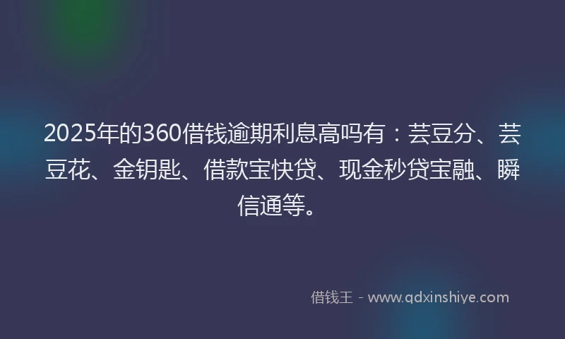 2025年的360借钱逾期利息高吗有：芸豆分、芸豆花、金钥匙、借款宝快贷、现金秒贷宝融、瞬信通等。