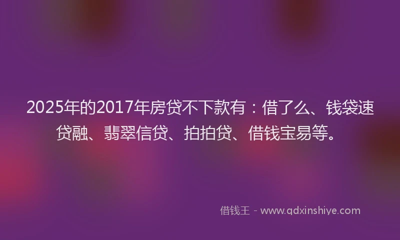 2025年的2017年房贷不下款有：借了么、钱袋速贷融、翡翠信贷、拍拍贷、借钱宝易等。