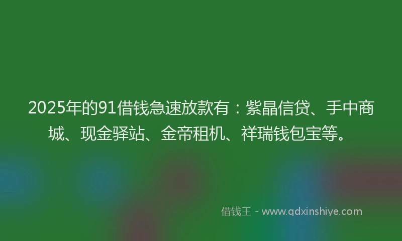 2025年的91借钱急速放款有：紫晶信贷、手中商城、现金驿站、金帝租机、祥瑞钱包宝等。