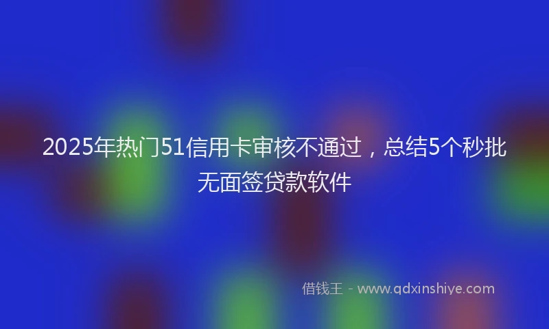 2025年热门51信用卡审核不通过，总结5个秒批无面签贷款软件