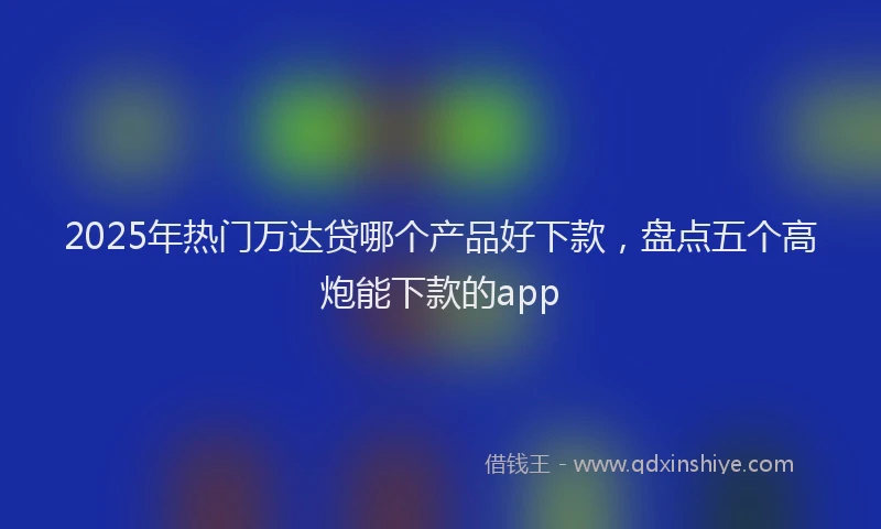 2025年热门万达贷哪个产品好下款，盘点五个高炮能下款的app