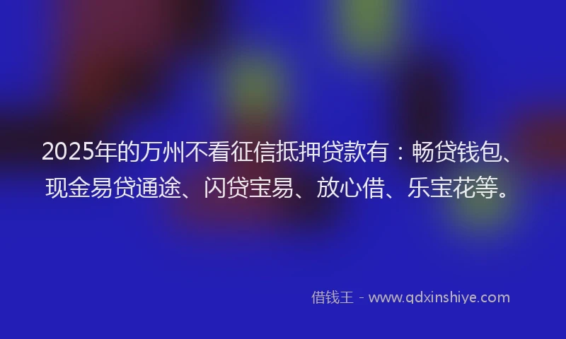 2025年的万州不看征信抵押贷款有：畅贷钱包、现金易贷通途、闪贷宝易、放心借、乐宝花等。