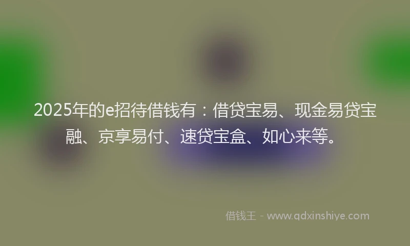 2025年的e招待借钱有：借贷宝易、现金易贷宝融、京享易付、速贷宝盒、如心来等。