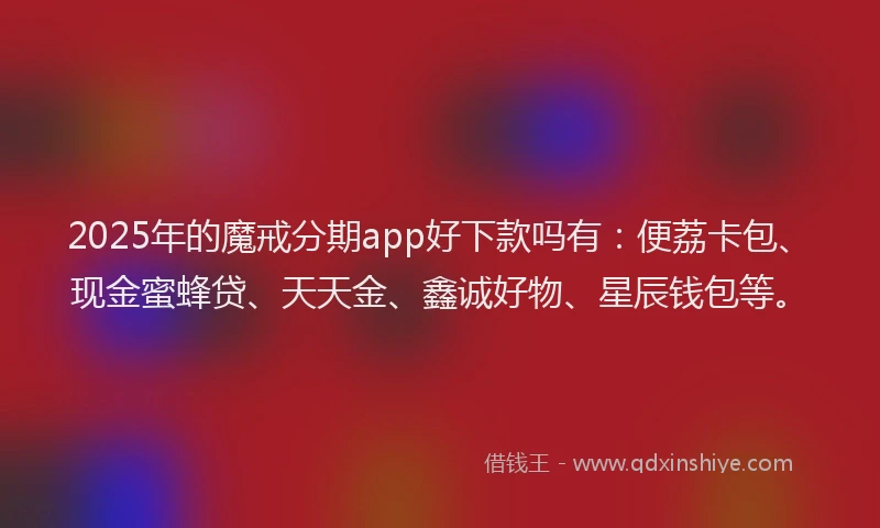 2025年的魔戒分期app好下款吗有：便荔卡包、现金蜜蜂贷、天天金、鑫诚好物、星辰钱包等。