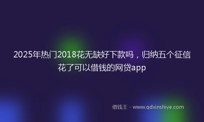 2025年热门2018花无缺好下款吗，归纳五个征信花了可以借钱的网贷app