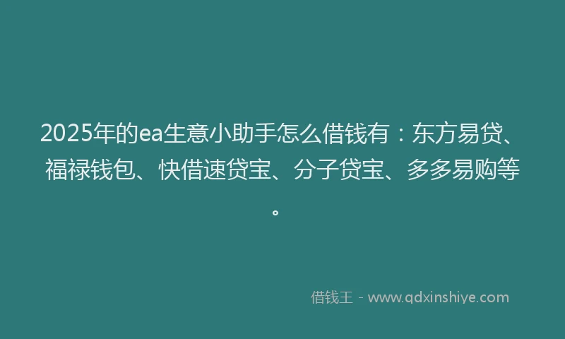2025年的ea生意小助手怎么借钱有：东方易贷、福禄钱包、快借速贷宝、分子贷宝、多多易购等。