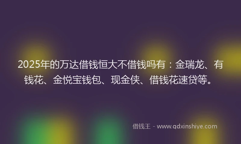 2025年的万达借钱恒大不借钱吗有：金瑞龙、有钱花、金悦宝钱包、现金侠、借钱花速贷等。