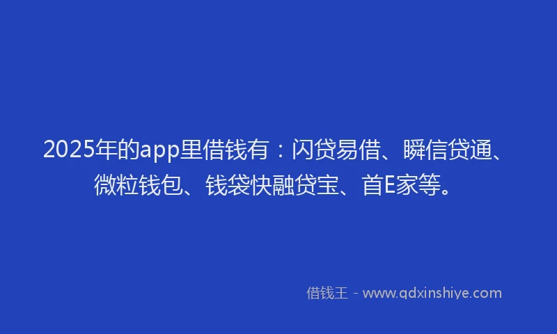 2025年的app里借钱有：闪贷易借、瞬信贷通、微粒钱包、钱袋快融贷宝、首E家等。