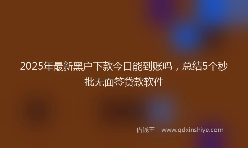 2025年最新黑户下款今日能到账吗，总结5个秒批无面签贷款软件