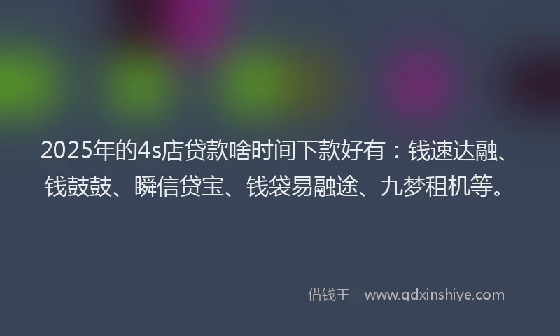 2025年的4s店贷款啥时间下款好有：钱速达融、钱鼓鼓、瞬信贷宝、钱袋易融途、九梦租机等。