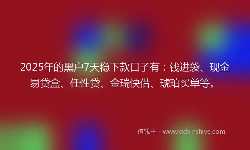 2025年的黑户7天稳下款口子有：钱进袋、现金易贷盒、任性贷、金瑞快借、琥珀买单等。