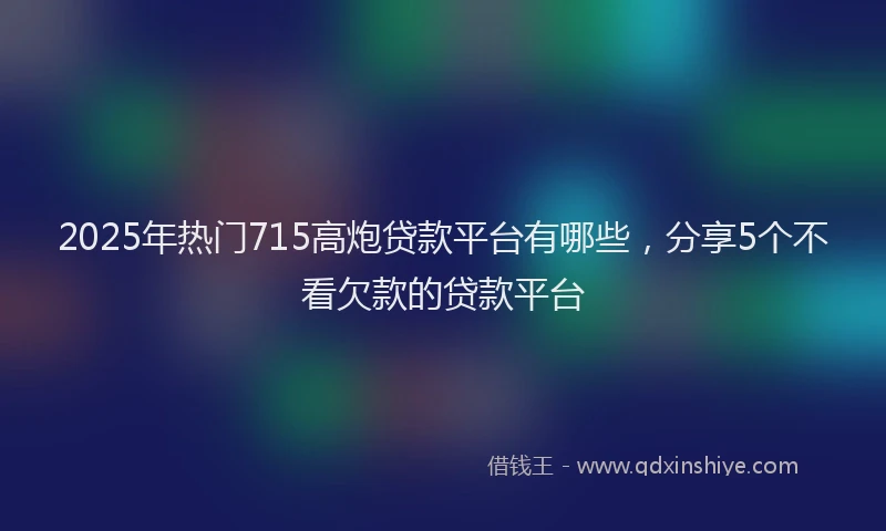 2025年热门715高炮贷款平台有哪些，分享5个不看欠款的贷款平台