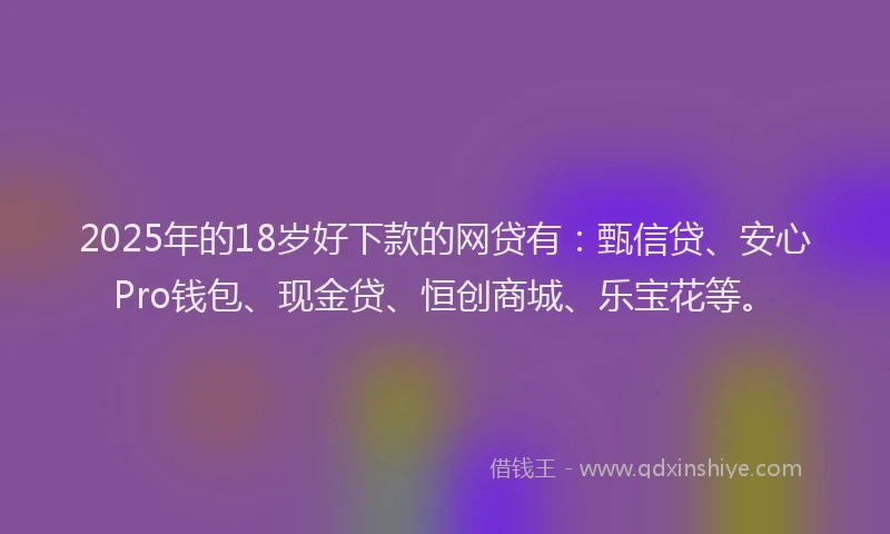 2025年的18岁好下款的网贷有：甄信贷、安心Pro钱包、现金贷、恒创商城、乐宝花等。