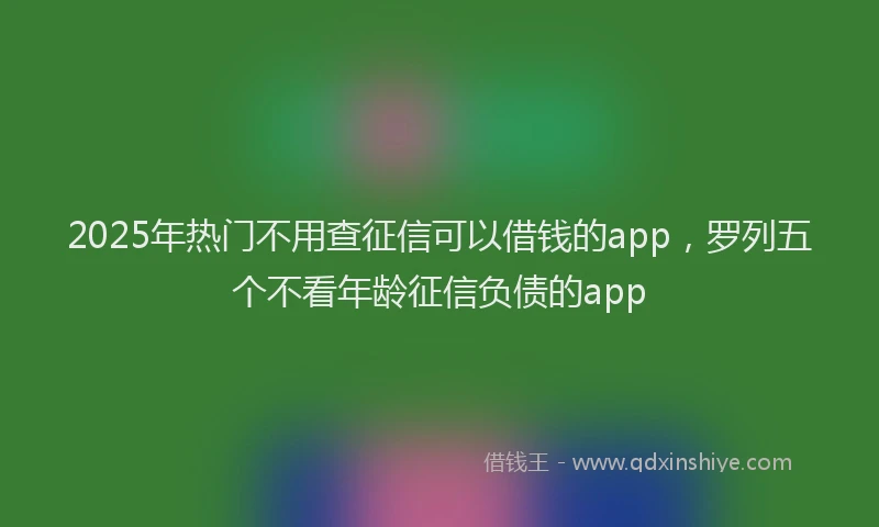 2025年热门不用查征信可以借钱的app，罗列五个不看年龄征信负债的app