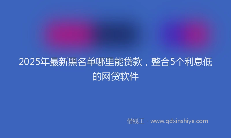 2025年最新黑名单哪里能贷款，整合5个利息低的网贷软件