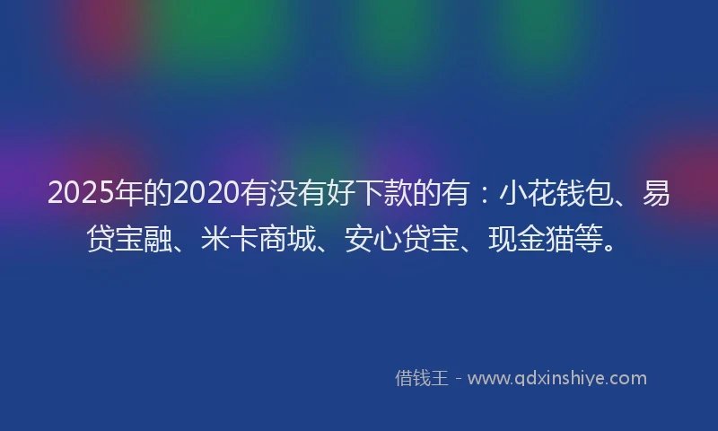 2025年的2020有没有好下款的有：小花钱包、易贷宝融、米卡商城、安心贷宝、现金猫等。