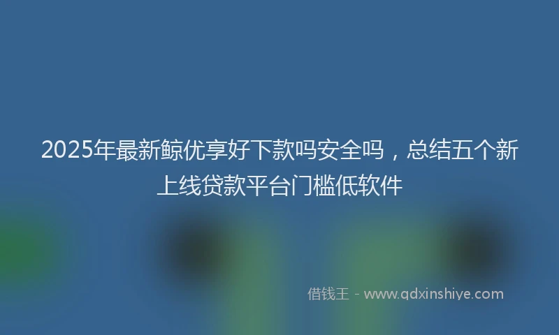 2025年最新鲸优享好下款吗安全吗，总结五个新上线贷款平台门槛低软件
