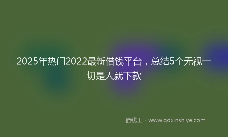 2025年热门2022最新借钱平台，总结5个无视一切是人就下款