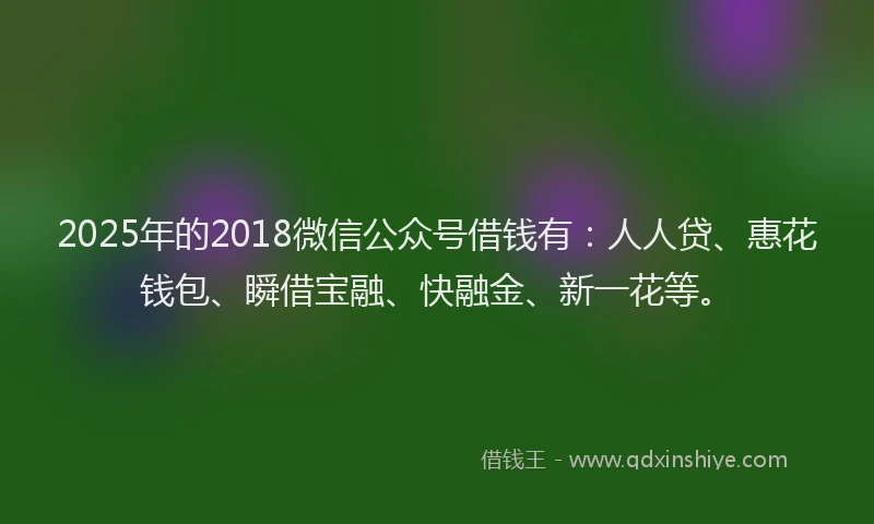 2025年的2018微信公众号借钱有：人人贷、惠花钱包、瞬借宝融、快融金、新一花等。