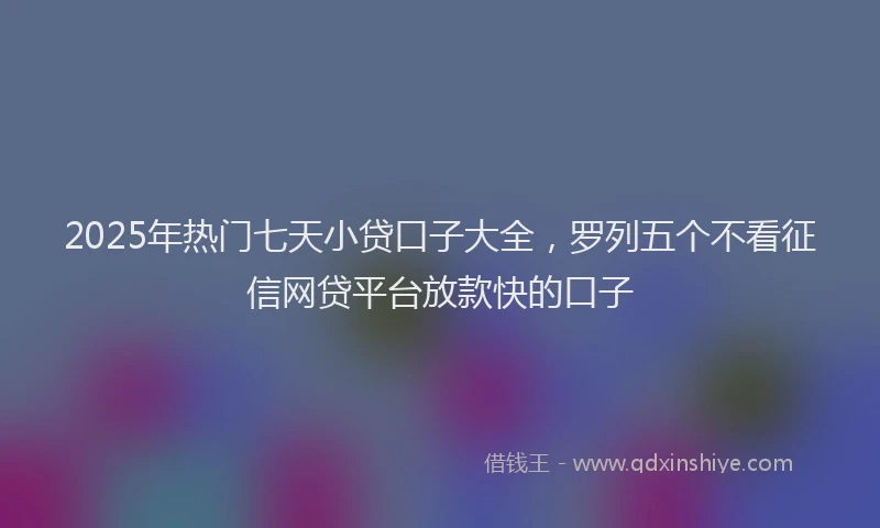 2025年热门七天小贷口子大全，罗列五个不看征信网贷平台放款快的口子