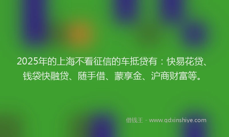 2025年的上海不看征信的车抵贷有：快易花贷、钱袋快融贷、随手借、蒙享金、沪商财富等。