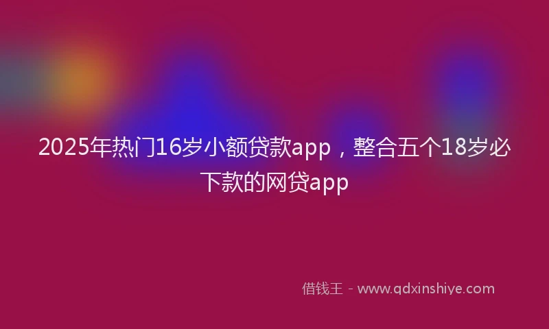 2025年热门16岁小额贷款app，整合五个18岁必下款的网贷app