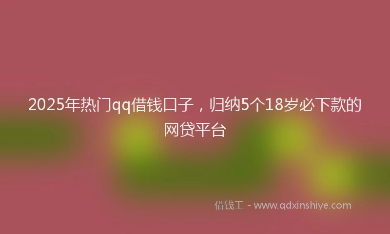 2025年热门qq借钱口子，归纳5个18岁必下款的网贷平台