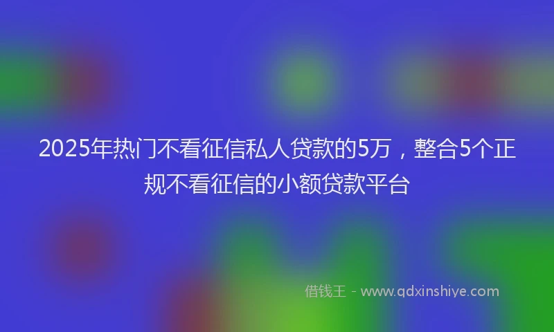 2025年热门不看征信私人贷款的5万，整合5个正规不看征信的小额贷款平台