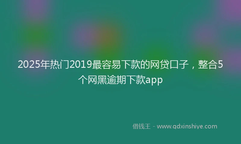 2025年热门2019最容易下款的网贷口子，整合5个网黑逾期下款app